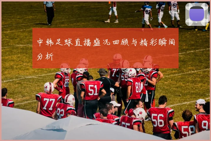 中韩足球直播盛况回顾与精彩瞬间分析