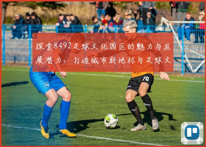 探索8492足球文化园区的魅力与发展潜力，打造城市新地标与足球文化交流中心