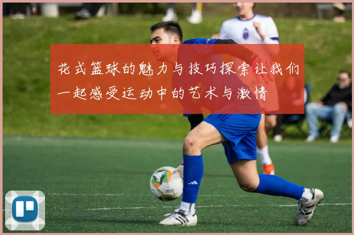 花式篮球的魅力与技巧探索让我们一起感受运动中的艺术与激情