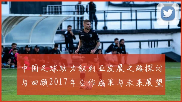 中国足球助力叙利亚发展之路探讨与回顾2017年合作成果与未来展望